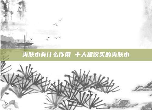 爽肤水有什么作用 十大建议买的爽肤水