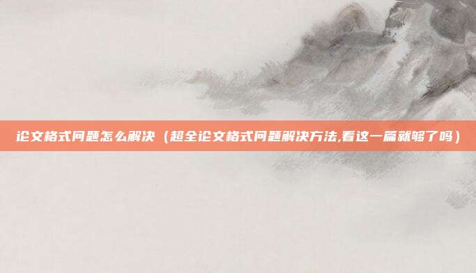 论文格式问题怎么解决（超全论文格式问题解决方法,看这一篇就够了吗）