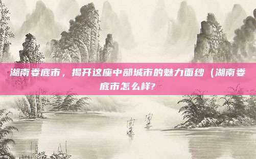 湖南娄底市,揭开这座中部城市的魅力面纱(湖南娄底市怎么样?