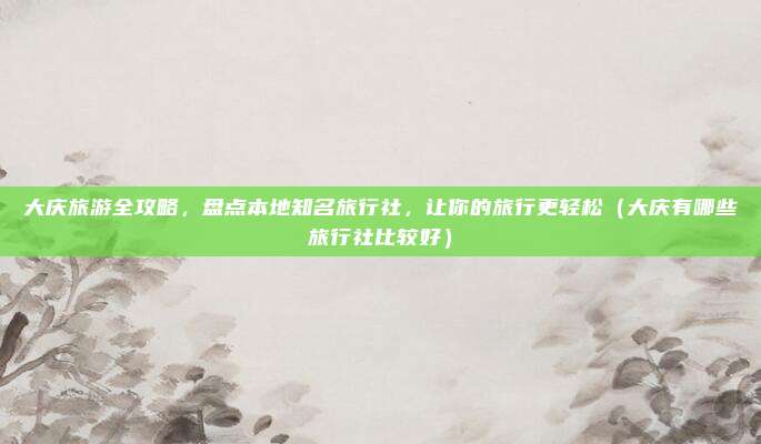 大庆旅游全攻略,盘点本地知名旅行社,让你的旅行更轻松(大庆有哪些旅行社比较好)