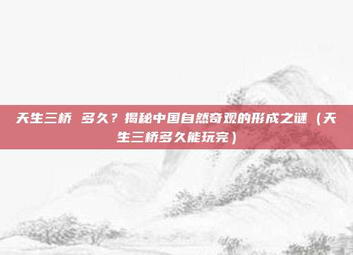 天生三桥 多久?揭秘中国自然奇观的形成之谜(天生三桥多久能玩完)