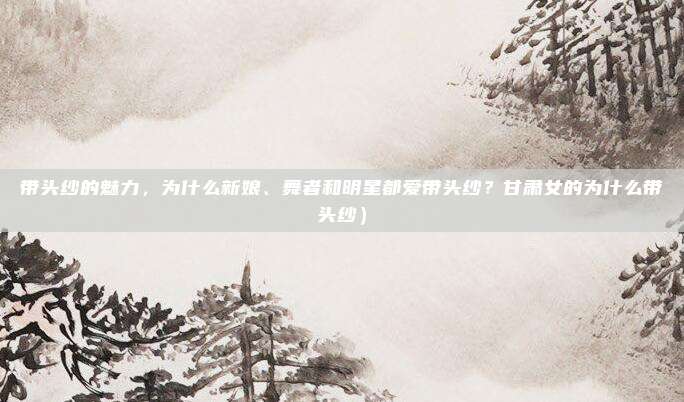 带头纱的魅力,为什么新娘、舞者和明星都爱带头纱?甘肃女的为什么带头纱)