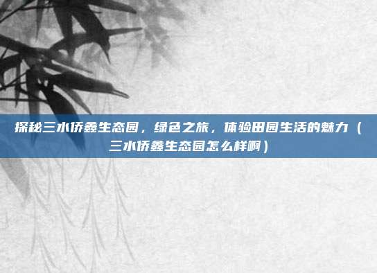 探秘三水侨鑫生态园,绿色之旅,体验田园生活的魅力(三水侨鑫生态园怎么样啊)