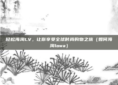 轻松海淘LV,让你享受全球时尚购物之旅(如何海淘lowa)
