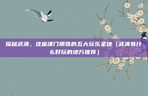 探秘武清,这座津门明珠的五大玩乐圣地(武清有什么好玩的地方推荐)