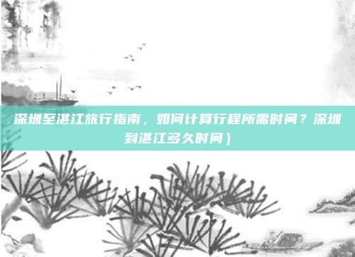 深圳至湛江旅行指南,如何计算行程所需时间?深圳到湛江多久时间)