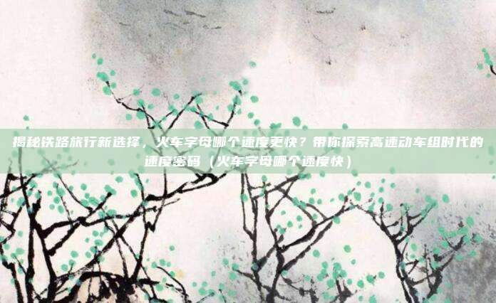 揭秘铁路旅行新选择,火车字母哪个速度更快?带你探索高速动车组时代的速度密码(火车字母哪个速度快)