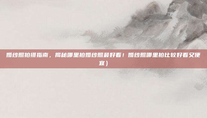 婚纱照拍摄指南,揭秘哪里拍婚纱照最好看!婚纱照哪里拍比较好看又便宜)
