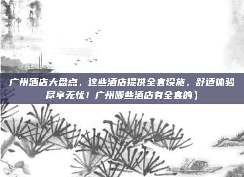 广州酒店大盘点,这些酒店提供全套设施,舒适体验尽享无忧!广州哪些酒店有全套的)