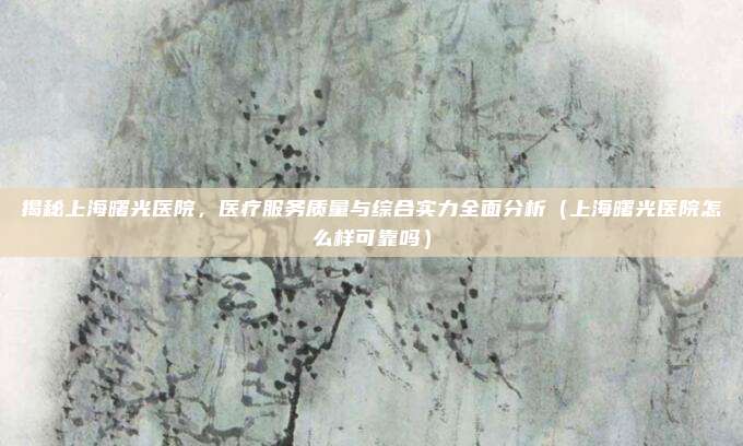 揭秘上海曙光医院,医疗服务质量与综合实力全面分析(上海曙光医院怎么样可靠吗)
