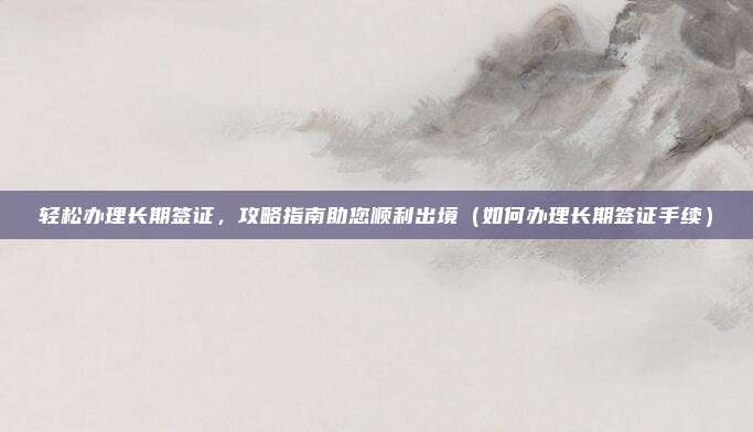 轻松办理长期签证,攻略指南助您顺利出境(如何办理长期签证手续)