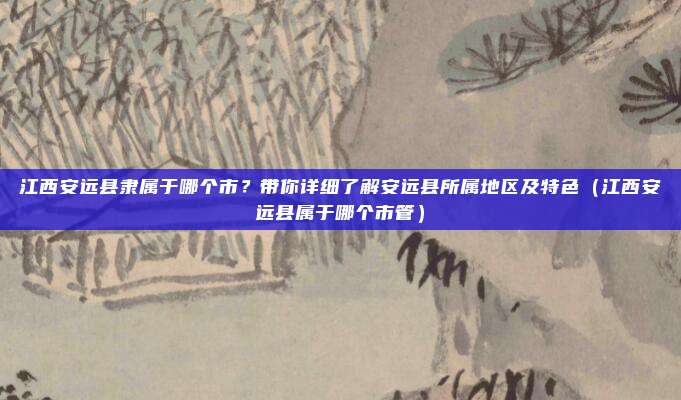 江西安远县隶属于哪个市?带你详细了解安远县所属地区及特色(江西安远县属于哪个市管)