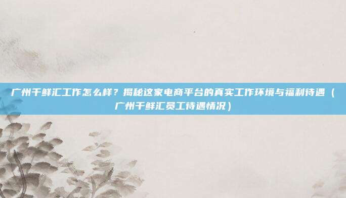 广州千鲜汇工作怎么样?揭秘这家电商平台的真实工作环境与福利待遇(广州千鲜汇员工待遇情况)