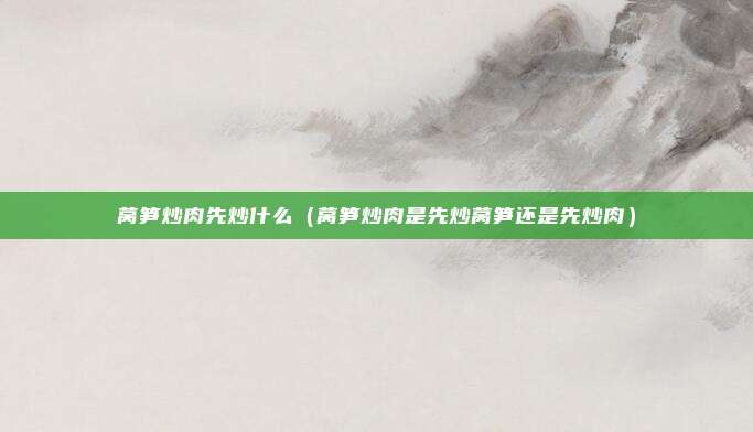 莴笋炒肉先炒什么（莴笋炒肉是先炒莴笋还是先炒肉）