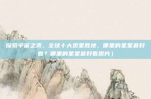 探索宇宙之美,全球十大观星胜地,哪里的星星最好看?哪里的星星最好看图片)
