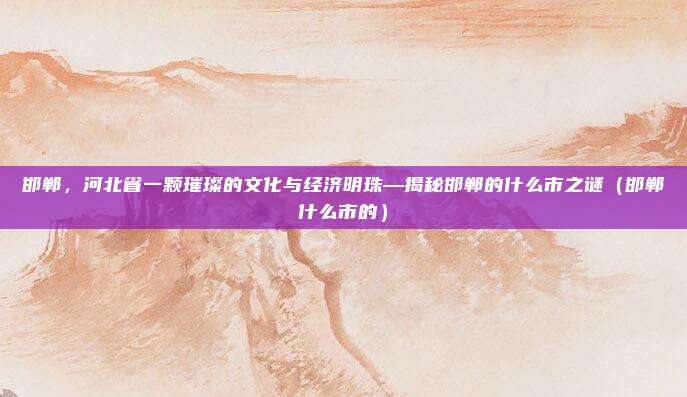 邯郸,河北省一颗璀璨的文化与经济明珠—揭秘邯郸的什么市之谜(邯郸什么市的)