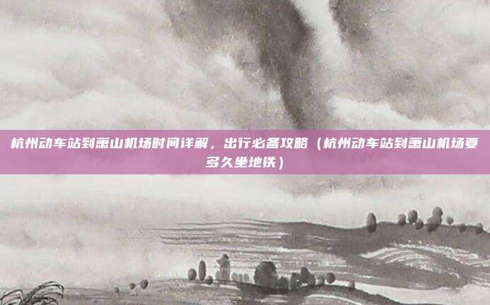 杭州动车站到萧山机场时间详解,出行必备攻略(杭州动车站到萧山机场要多久坐地铁)