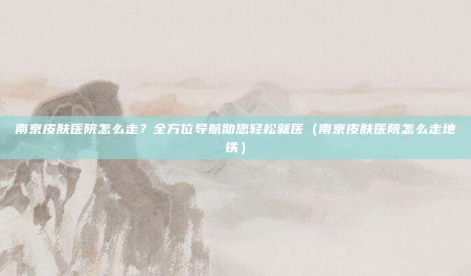 南京皮肤医院怎么走?全方位导航助您轻松就医(南京皮肤医院怎么走地铁)