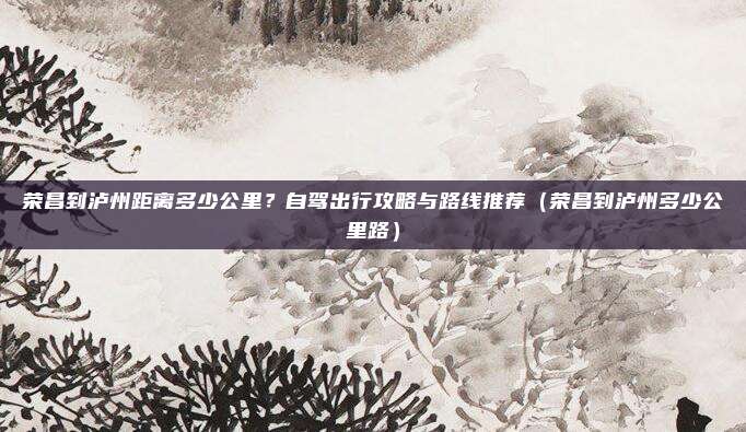 荣昌到泸州距离多少公里?自驾出行攻略与路线推荐(荣昌到泸州多少公里路)