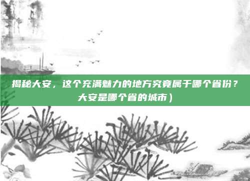 揭秘大安,这个充满魅力的地方究竟属于哪个省份?大安是哪个省的城市)