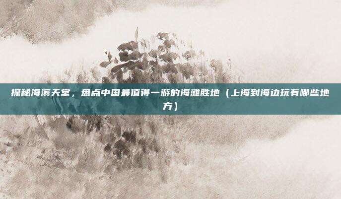 探秘海滨天堂,盘点中国最值得一游的海滩胜地(上海到海边玩有哪些地方)