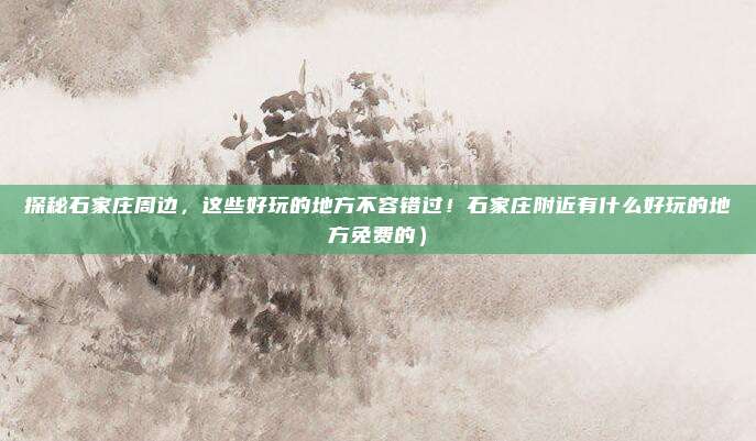 探秘石家庄周边,这些好玩的地方不容错过!石家庄附近有什么好玩的地方免费的)