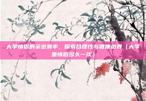 大学情侣的亲密频率,探索合理性与健康边界(大学里情侣多久一次)