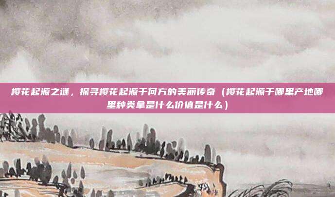樱花起源之谜,探寻樱花起源于何方的美丽传奇(樱花起源于哪里产地哪里种类拿是什么价值是什么)