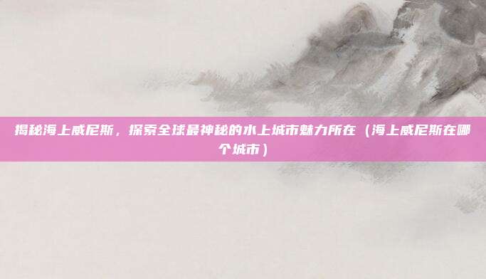 揭秘海上威尼斯,探索全球最神秘的水上城市魅力所在(海上威尼斯在哪个城市)
