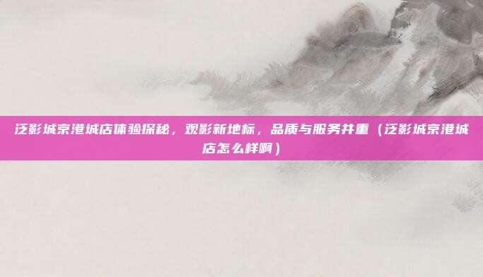 泛影城京港城店体验探秘,观影新地标,品质与服务并重(泛影城京港城店怎么样啊)