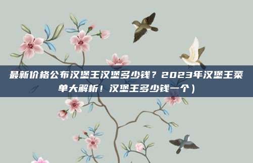 最新价格公布汉堡王汉堡多少钱?2023年汉堡王菜单大解析!汉堡王多少钱一个)