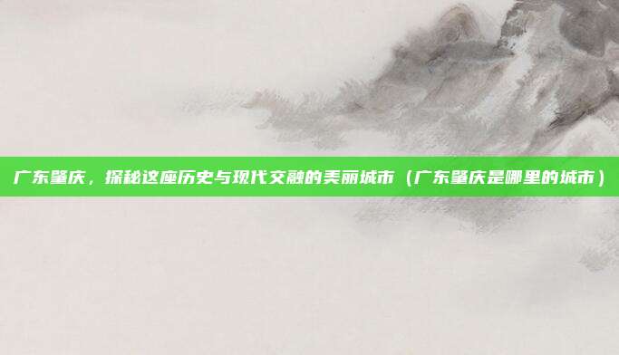 广东肇庆,探秘这座历史与现代交融的美丽城市(广东肇庆是哪里的城市)