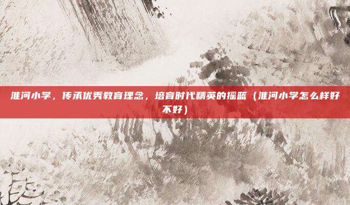 淮河小学,传承优秀教育理念,培育时代精英的摇篮(淮河小学怎么样好不好)