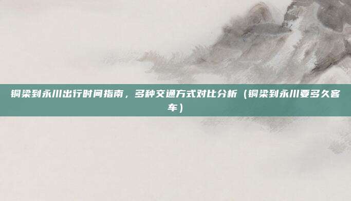 铜梁到永川出行时间指南,多种交通方式对比分析(铜梁到永川要多久客车)