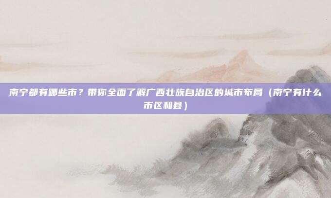 南宁都有哪些市?带你全面了解广西壮族自治区的城市布局(南宁有什么市区和县)