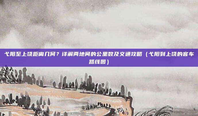 弋阳至上饶距离几何?详解两地间的公里数及交通攻略(弋阳到上饶的客车路线图)