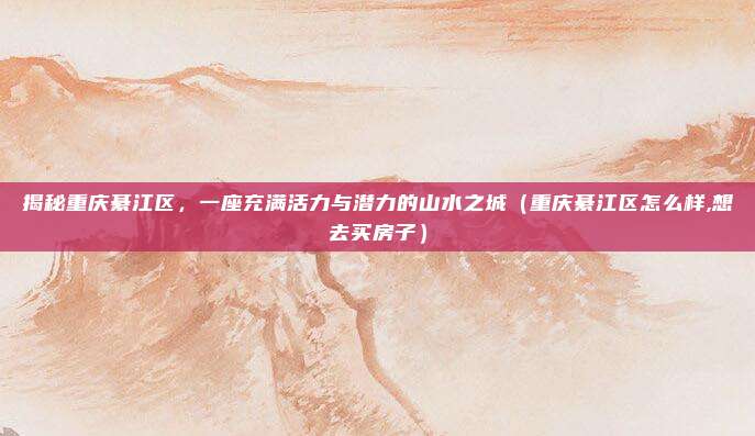 揭秘重庆綦江区,一座充满活力与潜力的山水之城(重庆綦江区怎么样,想去买房子)