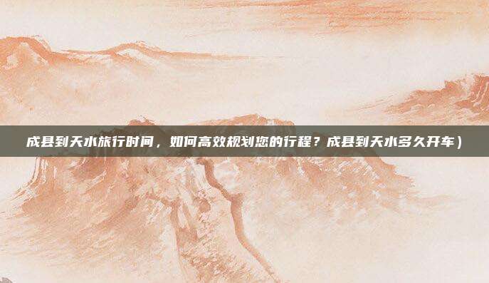 成县到天水旅行时间,如何高效规划您的行程?成县到天水多久开车)