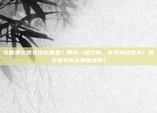 攻略遵义图书馆在哪里?带你一探究竟,享受阅读时光!遵义图书馆在哪里推荐)