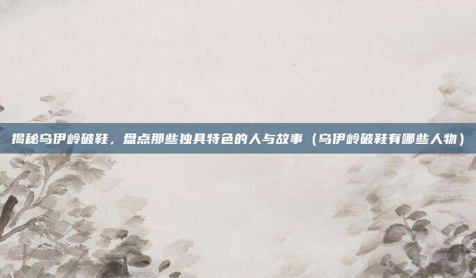 揭秘乌伊岭破鞋,盘点那些独具特色的人与故事(乌伊岭破鞋有哪些人物)