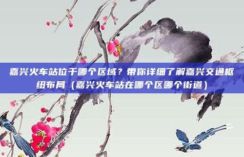 嘉兴火车站位于哪个区域?带你详细了解嘉兴交通枢纽布局(嘉兴火车站在哪个区哪个街道)