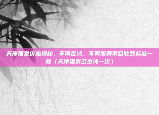 天津理发价格揭秘,不同区域、不同服务项目收费标准一览(天津理发多少钱一次)