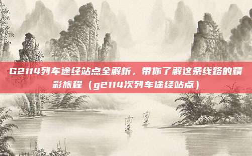 G2114列车途经站点全解析,带你了解这条线路的精彩旅程(g2114次列车途经站点)