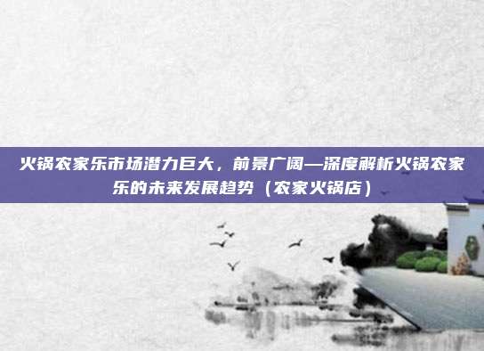 火锅农家乐市场潜力巨大,前景广阔—深度解析火锅农家乐的未来发展趋势(农家火锅店)