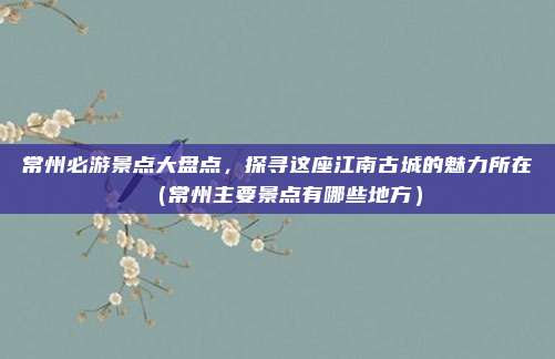 常州必游景点大盘点,探寻这座江南古城的魅力所在(常州主要景点有哪些地方)