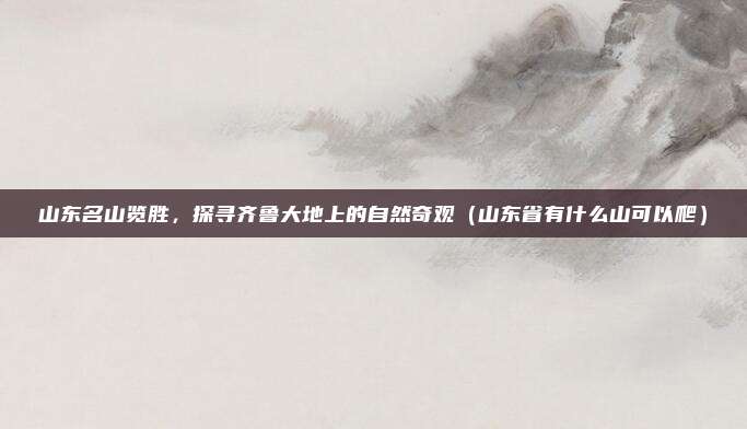 山东名山览胜,探寻齐鲁大地上的自然奇观(山东省有什么山可以爬)
