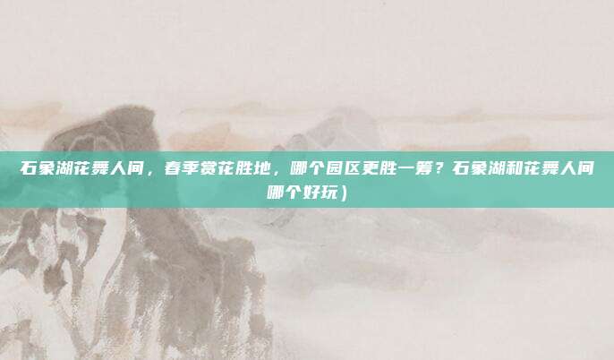 石象湖花舞人间,春季赏花胜地,哪个园区更胜一筹?石象湖和花舞人间哪个好玩)