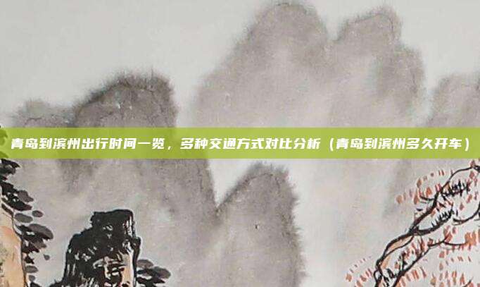 青岛到滨州出行时间一览,多种交通方式对比分析(青岛到滨州多久开车)