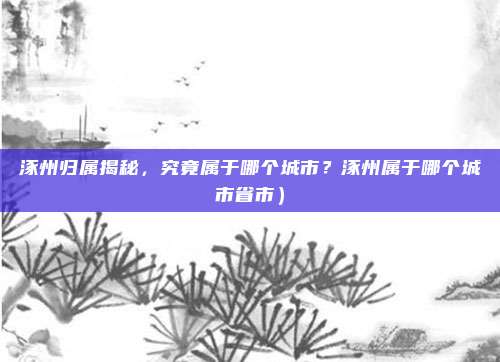 涿州归属揭秘,究竟属于哪个城市?涿州属于哪个城市省市)