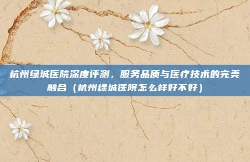 杭州绿城医院深度评测,服务品质与医疗技术的完美融合(杭州绿城医院怎么样好不好)